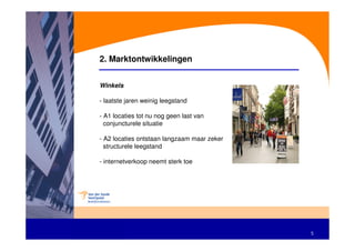 2. Marktontwikkelingen


Winkels

- laatste jaren weinig leegstand

- A1 locaties tot nu nog geen last van
  conjuncturele situatie

- A2 locaties ontstaan langzaam maar zeker
  structurele leegstand

- internetverkoop neemt sterk toe




                                             5
 