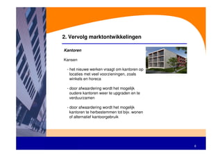 2. Vervolg marktontwikkelingen

Kantoren

Kansen

 - het nieuwe werken vraagt om kantoren op
   locaties met veel voorzieningen, zoals
   winkels en horeca

 - door afwaardering wordt het mogelijk
   oudere kantoren weer te upgraden en te
   verduurzamen

 - door afwaardering wordt het mogelijk
   kantoren te herbestemmen tot bijv. wonen
   of alternatief kantoorgebruik




                                              8
 