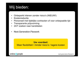 Wij bieden:
 •   Onbeperkt inlenen zonder risico’s (NIEUW!)
 •   Kostenreductie
 •   Personeel met tijdelijke contracten of voor onbepaalde tijd
 •   Transparante prijsvorming
 •   24/7 zoeken naar kandidaten

 • Next.Generation.Flexwork



                            Uw voordeel:
        Meer flexibiliteit / minder risico’s / lagere kosten
 