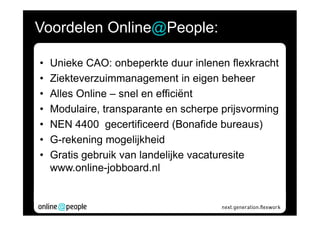 Voordelen Online@People:

•   Unieke CAO: onbeperkte duur inlenen flexkracht
•   Ziekteverzuimmanagement in eigen beheer
•   Alles Online – snel en efficiënt
•   Modulaire, transparante en scherpe prijsvorming
•   NEN 4400 gecertificeerd (Bonafide bureaus)
•   G-rekening mogelijkheid
•   Gratis gebruik van landelijke vacaturesite
    www.online-jobboard.nl
 