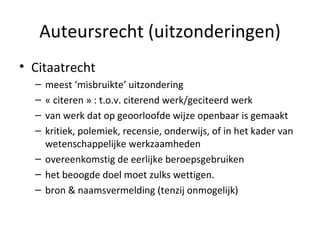 Auteursrecht (uitzonderingen) Citaatrecht meest ‘misbruikte’ uitzondering « citeren » : t.o.v. citerend werk/geciteerd werk van werk dat op geoorloofde wijze openbaar is gemaakt kritiek, polemiek, recensie, onderwijs, of in het kader van wetenschappelijke werkzaamheden overeenkomstig de eerlijke beroepsgebruiken  het beoogde doel moet zulks wettigen. bron & naamsvermelding (tenzij onmogelijk) 