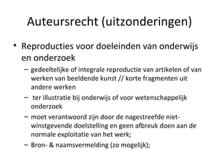 Auteursrecht (uitzonderingen) Reproducties voor doeleinden van onderwijs en onderzoek gedeeltelijke of integrale reproductie van artikelen of van werken van beeldende kunst // korte fragmenten uit andere werken ter illustratie bij onderwijs of voor wetenschappelijk onderzoek moet verantwoord zijn door de nagestreefde niet-winstgevende doelstelling en geen afbreuk doen aan de normale exploitatie van het werk;  Bron- & naamsvermelding (zo mogelijk); 