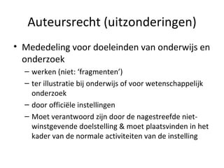 Auteursrecht (uitzonderingen) Mededeling voor doeleinden van onderwijs en onderzoek werken (niet: ‘fragmenten’) ter illustratie bij onderwijs of voor wetenschappelijk onderzoek  door officiële instellingen Moet verantwoord zijn door de nagestreefde niet-winstgevende doelstelling & moet plaatsvinden in het kader van de normale activiteiten van de instelling 