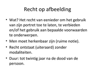Recht op afbeelding Wat? Het recht van eenieder om het gebruik van zijn portret toe te laten, te verbieden en/of het gebruik aan bepaalde voorwaarden te onderwerpen. Men moet herkenbaar zijn (ruime notie). Recht ontstaat (uiteraard) zonder modaliteiten.  Duur: tot twintig jaar na de dood van de persoon. 