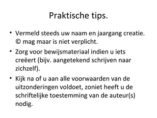 Praktische tips. Vermeld steeds uw naam en jaargang creatie. © mag maar is niet verplicht.  Zorg voor bewijsmateriaal indien u iets creëert (bijv. aangetekend schrijven naar zichzelf). Kijk na of u aan alle voorwaarden van de uitzonderingen voldoet, zoniet heeft u de schriftelijke toestemming van de auteur(s) nodig. 