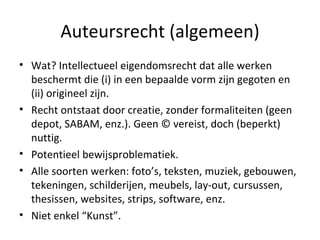 Auteursrecht (algemeen) Wat? Intellectueel eigendomsrecht dat alle werken beschermt die (i) in een bepaalde vorm zijn gegoten en (ii) origineel zijn. Recht ontstaat door creatie, zonder formaliteiten (geen depot, SABAM, enz.). Geen © vereist, doch (beperkt) nuttig. Potentieel bewijsproblematiek.  Alle soorten werken: foto’s, teksten, muziek, gebouwen, tekeningen, schilderijen, meubels, lay-out, cursussen, thesissen, websites, strips, software, enz.  Niet enkel “Kunst”.  