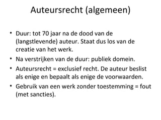 Auteursrecht (algemeen) Duur: tot 70 jaar na de dood van de (langstlevende) auteur. Staat dus los van de creatie van het werk.  Na verstrijken van de duur: publiek domein. Auteursrecht = exclusief recht. De auteur beslist als enige en bepaalt als enige de voorwaarden. Gebruik van een werk zonder toestemming = fout (met sancties). 