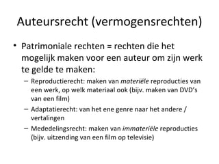 Auteursrecht (vermogensrechten) Patrimoniale rechten = rechten die het mogelijk maken voor een auteur om zijn werk te gelde te maken: Reproductierecht: maken van  materiële  reproducties van een werk, op welk materiaal ook (bijv. maken van DVD’s van een film) Adaptatierecht: van het ene genre naar het andere / vertalingen Mededelingsrecht: maken van  immateriële  reproducties (bijv. uitzending van een film op televisie) 