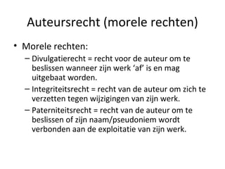 Auteursrecht (morele rechten) Morele rechten: Divulgatierecht = recht voor de auteur om te beslissen wanneer zijn werk ‘af’ is en mag uitgebaat worden. Integriteitsrecht = recht van de auteur om zich te verzetten tegen wijzigingen van zijn werk.  Paterniteitsrecht = recht van de auteur om te beslissen of zijn naam/pseudoniem wordt verbonden aan de exploitatie van zijn werk.  