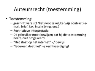 Auteursrecht (toestemming) Toestemming:  geschrift vereist! Niet noodzakelijkerwijs contract (e-mail, brief, fax, inschrijving, enz.) Restrictieve interpretatie De gebruiker moet bewijzen dat hij de toestemming heeft, niet omgekeerd.  “ Het staat op het internet” =/ bewijs! “ Iedereen doet het” =/ rechtvaardiging! 