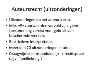 Auteursrecht (uitzonderingen) Uitzonderingen op het auteursrecht.  Mits  alle  voorwaarden vervuld zijn, géén toestemming vereist voor gebruik van beschermde werken.  Restrictieve interpretatie.  Meer dan 20 uitzonderingen in totaal. Draagwijdte soms onduidelijk -> rechtspraak (bijv. ‘familiekring’) 
