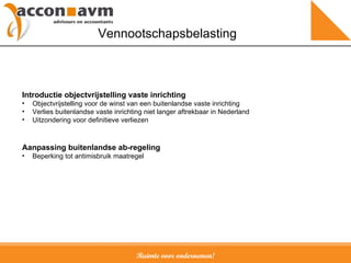 Ruimte voor ondernemen! Vennootschapsbelasting Introductie objectvrijstelling vaste inrichting Objectvrijstelling voor de winst van een buitenlandse vaste inrichting Verlies buitenlandse vaste inrichting niet langer aftrekbaar in Nederland Uitzondering voor definitieve verliezen Aanpassing buitenlandse ab-regeling Beperking tot antimisbruik maatregel 