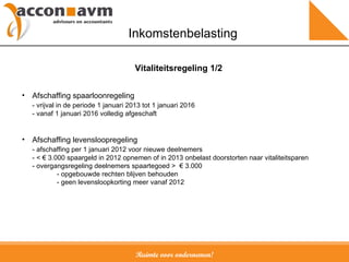Ruimte voor ondernemen! Inkomstenbelasting Afschaffing spaarloonregeling - vrijval in de periode 1 januari 2013 tot 1 januari 2016 - vanaf 1 januari 2016 volledig afgeschaft Afschaffing levensloopregeling - afschaffing per 1 januari 2012 voor nieuwe deelnemers - <  € 3.000 spaargeld in 2012 opnemen of in 2013 onbelast doorstorten naar vitaliteitsparen   - overgangsregeling deelnemers spaartegoed >  € 3.000 - opgebouwde rechten blijven behouden - geen levensloopkorting meer vanaf 2012 Vitaliteitsregeling 1/2 