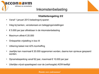 Ruimte voor ondernemen! Inkomstenbelasting Vanaf 1 januari 2013 belastingvrij sparen Inleg bij banken, verzekeraars en beleggingsinstellingen €  5.000 per jaar aftrekbaar in de inkomstenbelasting Maximum aftrek € 20.000 Onbeperkte vrijstelling in box III Uitkering belast met 42% loonheffing Jaarlijks kan  maximaal € 20.000 opgenomen worden, daarna kan opnieuw gespaard worden.  Opnamebeperking vanaf 62 jaar, maximaal  €  10.000 per jaar Uiterlijke vrijval spaartegoed voor de (verhoogde) AOW-leeftijd Vitaliteitsregeling 2/2 