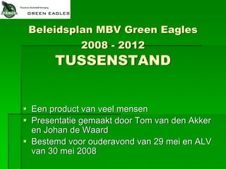 Beleidsplan MBV Green Eagles
           2008 - 2012
     TUSSENSTAND


Een product van veel mensen
Presentatie gemaakt door Tom van den Akker
en Johan de Waard
Bestemd voor ouderavond van 29 mei en ALV
van 30 mei 2008