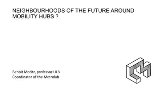 NEIGHBOURHOODS OF THE FUTURE AROUND
MOBILITY HUBS ?
Benoit Moritz, professor ULB
Coordinator of the Metrolab
 