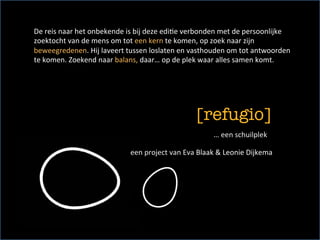…	een	schuilplek	
	
een	project	van	Eva	Blaak	&	Leonie	Dijkema		
De	reis	naar	het	onbekende	is	bij	deze	edi<e	verbonden	met	de	persoonlijke		
zoektocht	van	de	mens	om	tot	een	kern	te	komen,	op	zoek	naar	zijn		
beweegredenen.	Hij	laveert	tussen	loslaten	en	vasthouden	om	tot	antwoorden	
te	komen.	Zoekend	naar	balans,	daar…	op	de	plek	waar	alles	samen	komt.	
'In	de	Bergmodus	naar	Kantoor'	een	
presenta<e	van	een	verhaal	op	de	NKBV	|	
Bergsportdag	2017	in	vervolg	op	het	ar<kel	
van	Olivier	Bello	in	Hoogtelijn	4-	2015	
[refugio]
	
 
