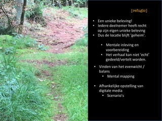 •  Een	unieke	beleving!	
•  Iedere	deelnemer	heeU	recht	
op	zijn	eigen	unieke	beleving	
•  Dus	de	loca<e	blijU	‘geheim’.	
•  Mentale	inleving	en	
voorbereiding	
•  Het	verhaal	kan	niet	‘echt’	
gedeeld/vertelt	worden.		
•  Vinden	van	het	evenwicht	/	
balans		
•  Mental	mapping	
•  Ahankelijke	opstelling	van	
digitale	media	
•  Scenario’s	
[refugio]
	
 