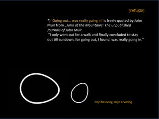 [refugio]
	
*)	‘Going	out…	was	really	going	in’	is	freely	quoted	by	John	
Muir	from	,	John	of	the	Mountains:	The	unpublished	
Journals	of	John	Muir.	
	“I	only	went	out	for	a	walk	and	ﬁnally	concluded	to	stay	
out	<ll	sundown,	for	going	out,	I	found,	was	really	going	in.”	
	
mijn	beleving,	mijn	ervaring	
 