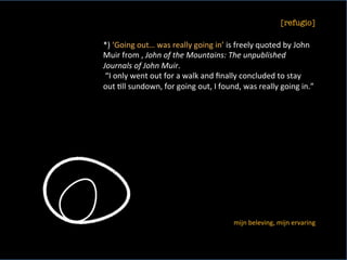 [refugio]
	
*)	‘Going	out…	was	really	going	in’	is	freely	quoted	by	John	
Muir	from	,	John	of	the	Mountains:	The	unpublished	
Journals	of	John	Muir.	
	“I	only	went	out	for	a	walk	and	ﬁnally	concluded	to	stay	
out	<ll	sundown,	for	going	out,	I	found,	was	really	going	in.”	
	
mijn	beleving,	mijn	ervaring	
 
