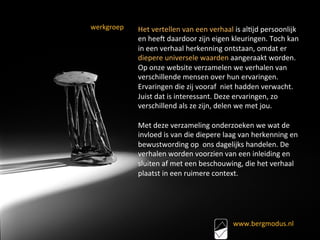 Het	vertellen	van	een	verhaal	is	al<jd	persoonlijk	
en	heeU	daardoor	zijn	eigen	kleuringen.	Toch	kan	
in	een	verhaal	herkenning	ontstaan,	omdat	er	
diepere	universele	waarden	aangeraakt	worden.	
Op	onze	website	verzamelen	we	verhalen	van	
verschillende	mensen	over	hun	ervaringen.	
Ervaringen	die	zij	vooraf		niet	hadden	verwacht.	
Juist	dat	is	interessant.	Deze	ervaringen,	zo	
verschillend	als	ze	zijn,	delen	we	met	jou.	
	
Met	deze	verzameling	onderzoeken	we	wat	de	
invloed	is	van	die	diepere	laag	van	herkenning	en	
bewustwording	op		ons	dagelijks	handelen.	De	
verhalen	worden	voorzien	van	een	inleiding	en	
sluiten	af	met	een	beschouwing,	die	het	verhaal	
plaatst	in	een	ruimere	context.	
www.bergmodus.nl		
	
werkgroep	
	
 