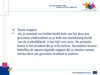 4. Neem stappen.
• Als je eenmaal een helder beeld hebt van het door jou
   gewenste eindresultaat en je hebt een nauwkeurig beeld
   van de werkelijkheid, is het tijd voor actie. De primaire
   keuze is het resultaat dat je wilt creëren. Secundaire keuzes
   betreffen de opeenvolgende stappen die je moeten nemen
   om het door jou gewenste resultaat te creëren.
 