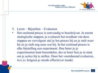5. Leren – Bijstellen – Evalueren
• Het creërend proces is eenvoudig te beschrijven. Je neemt
   strategische stappen, je evalueert het resultaat van deze
   stappen en vervolgens stel je het proces bij en je stelt weer
   bij en je stelt nog eens wat bij. In het creërend proces is
   elke bijstelling een experiment. Hoe beter je je
   experimenten kunt beoordelen, des te beter ben je in staat
   om je acties bij te stellen. Door het voortdurend evalueren,
   leer je, hetgeen je steeds effectiever maakt.
 