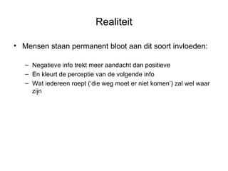 Realiteit Mensen staan permanent bloot aan dit soort invloeden: Negatieve info trekt meer aandacht dan positieve En kleurt de perceptie van de volgende info Wat iedereen roept (‘die weg moet er niet komen’) zal wel waar zijn 