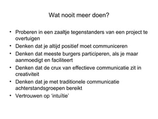 Wat nooit meer doen? Proberen in een zaaltje tegenstanders van een project te overtuigen Denken dat je altijd positief moet communiceren Denken dat meeste burgers participeren, als je maar aanmoedigt en faciliteert  Denken dat de crux van effectieve communicatie zit in creativiteit Denken dat je met traditionele communicatie achterstandsgroepen bereikt  Vertrouwen op ‘intuïtie’ 