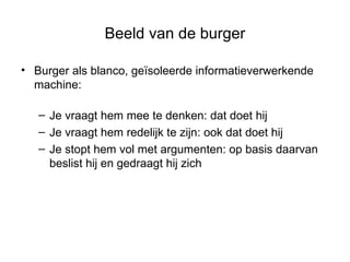 Beeld van de burger Burger als blanco, geïsoleerde informatieverwerkende machine: Je vraagt hem mee te denken: dat doet hij Je vraagt hem redelijk te zijn: ook dat doet hij Je stopt hem vol met argumenten: op basis daarvan beslist hij en gedraagt hij zich 