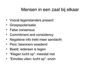 Mensen in een zaal bij elkaar Vooral tegenstanders present Groepspolarisatie False consensus Commitment and consistency Negatieve info trekt meer aandacht Pers: bewoners woedend Beeld: iedereen is tegen “ Klagen lucht op”: meestal niet “ Emoties uiten: lucht op”: onzin 