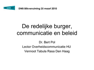 De redelijke burger, communicatie en beleid Dr. Bert Pol Lector Overheidscommunicatie HU  Vennoot Tabula Rasa Den Haag DWB Blikverruiming 25 maart 2010 