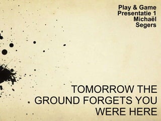 Play & Game
            Presentatie 1
                 Michaël
                  Segers




     TOMORROW THE
GROUND FORGETS YOU
         WERE HERE
 