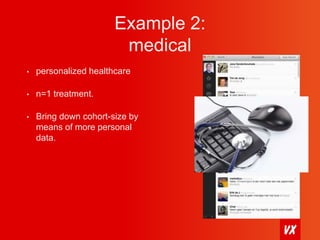 Example 2: 
medical 
• personalized healthcare 
• n=1 treatment. 
• Bring down cohort-size by 
means of more personal 
data. 
 