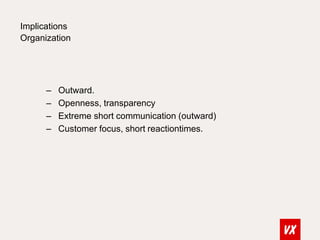 Implications 
Organization 
– Outward. 
– Openness, transparency 
– Extreme short communication (outward) 
– Customer focus, short reactiontimes. 
 