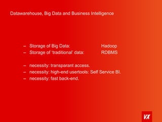 Datawarehouse, Big Data and Business Intelligence 
– Storage of Big Data: Hadoop 
– Storage of ‘traditional’ data: RDBMS 
– necessity: transparant access. 
– necessity: high-end usertools: Self Service BI. 
– necessity: fast back-end. 
 