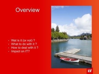 Overview 
• Wat is it (or not) ? 
• What to do with it ? 
• How to deal with it ? 
• Impact on IT? 
 
