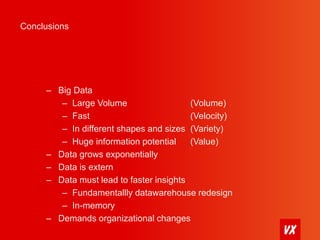 Conclusions 
– Big Data 
– Large Volume (Volume) 
– Fast (Velocity) 
– In different shapes and sizes (Variety) 
– Huge information potential (Value) 
– Data grows exponentially 
– Data is extern 
– Data must lead to faster insights 
– Fundamentallly datawarehouse redesign 
– In-memory 
– Demands organizational changes 
 