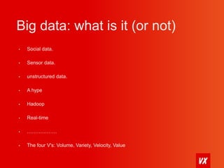 Big data: what is it (or not) 
• Social data. 
• Sensor data. 
• unstructured data. 
• A hype 
• Hadoop 
• Real-time 
• ……………… 
• The four V's: Volume, Variety, Velocity, Value 
 