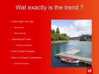 Wat exactly is the trend ? 
• “a lot of data” isn’t new: 
• Governments 
• Stock exchange. 
• Real-time isn’t new: 
– Railway management 
• Level of detail increases 
• Data is no longer in possession 
• Open Data intiatives. 
 