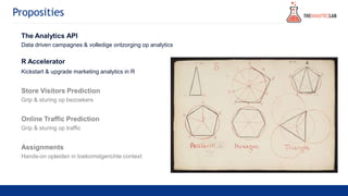 Proposities
The Analytics API
Data driven campagnes & volledige ontzorging op analytics
R Accelerator
Kickstart & upgrade marketing analytics in R
Store Visitors Prediction
Grip & sturing op bezoekers
Online Traffic Prediction
Grip & sturing op traffic
Assignments
Hands-on opleiden in toekomstgerichte context
 