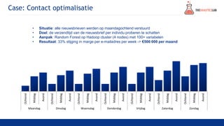 Case: Contact optimalisatie
• Situatie: alle nieuwsbrieven werden op maandagochtend verstuurd
• Doel: de verzendtijd van de nieuwsbrief per individu proberen te schatten
• Aanpak: Random Forest op Hadoop cluster (4 nodes) met 100+ variabelen
• Resultaat: 33% stijging in marge per e-mailadres per week -> €500 000 per maand
Ochtend
Middag
Avond
Ochtend
Middag
Avond
Ochtend
Middag
Avond
Ochtend
Middag
Avond
Ochtend
Middag
Avond
Ochtend
Middag
Avond
Ochtend
Middag
Avond
Maandag Dinsdag Woensdag Donderdag Vrijdag Zaterdag Zondag
 