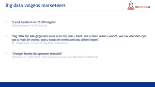 Big data volgens marketeers
• “Excel bestand van 2.000 regels”
(Opdrachtgever van Cmotions)
• “Big data zijn alle gegevens over u en mij: wie u bent, wat u doet, waar u woont, wie uw vrienden zijn,
wat u mailt en vooral: wat u koopt en eventueel zou wíllen kopen”
(B. Wagendorp, 11-3-2014. Big Data. Volkskrant)
• “Vroeger heette dat gewoon statistiek”
(Persson, M. 14-03-2014. Hoe bang moet je zijn voor Big Data? Volkskrant)
 