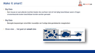 Make it smart!
• Big Data
- Kan nieuwe en aanvullende inzichten bieden die voorheen niet (of niet tijdig) beschikbaar waren of tegen
onverantwoorde kosten beschikbaar konden worden gemaakt
• Big Data
- Beoogde toepassingen verschillen nauwelijks van huidige data-gerelateerde vraagstukken
• Onze visie … het gaat om smart data
 