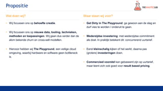 Propositie
Wat doen wij?
• Wij focussen ons op behoefte creatie.
• Wij focussen ons op nieuwe data, tooling, technieken,
methoden en toepassingen. Wij gaan dus verder dan de
alom bekende churn en cross-sell modellen.
• Hiervoor hebben wij The Playground, een veilige cloud
omgeving, waarbij hardware en software geen bottleneck
is.
Waar staan wij voor?
• Get Dirty in The Playground: ga gewoon aan de slag en
durf vies te worden / onderuit te gaan.
• Wederzijdse investering: met wederzijdse commitment
als doel. In praktijk betekent dit: concurrerend uurtarief.
• Eerst kleinschalig kijken of het werkt, daarna pas
(grotere) investeringen doen.
• Commercieel voorstel kan gebaseerd zijn op uurtarief,
maar leent zich ook goed voor result based pricing.
 