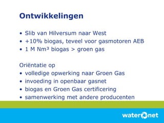 Ontwikkelingen Slib van Hilversum naar West +10% biogas, teveel voor gasmotoren AEB 1 M Nm³ biogas > groen gas Oriëntatie op volledige opwerking naar Groen Gas invoeding in openbaar gasnet biogas en Groen Gas certificering samenwerking met andere producenten 