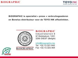 BiOGRAPHiC




    BiOGRAPHiC is specialist « press » verbruiksgoederen
    en Benelux distributeur voor de TOYO INK offsetinkten.




                            BiOGRAPHiC
                            Industrieterrein 8
                            IZ Webbekom 1201
                            3290 DIEST (België)

                            info@biographic.be
                            Tel. +32.13.321.642
                            Fax +32.13.323.464
 