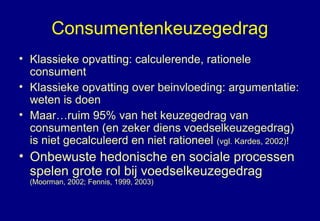 Consumentenkeuzegedrag
• Klassieke opvatting: calculerende, rationele
consument
• Klassieke opvatting over beinvloeding: argumentatie:
weten is doen
• Maar…ruim 95% van het keuzegedrag van
consumenten (en zeker diens voedselkeuzegedrag)
is niet gecalculeerd en niet rationeel (vgl. Kardes, 2002)!
• Onbewuste hedonische en sociale processen
spelen grote rol bij voedselkeuzegedrag
(Moorman, 2002; Fennis, 1999, 2003)
 