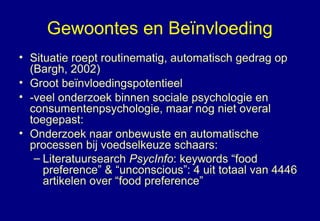 Gewoontes en Beïnvloeding
• Situatie roept routinematig, automatisch gedrag op
(Bargh, 2002)
• Groot beïnvloedingspotentieel
• -veel onderzoek binnen sociale psychologie en
consumentenpsychologie, maar nog niet overal
toegepast:
• Onderzoek naar onbewuste en automatische
processen bij voedselkeuze schaars:
– Literatuursearch PsycInfo: keywords “food
preference” & “unconscious”: 4 uit totaal van 4446
artikelen over “food preference”
 