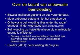 Over de kracht van onbewuste
beïnvloeding
• Bewust impliceert gepland en dus veranderbaar,
• Maar onbewust betekent niet het omgekeerde
• Onbewuste beinvloeding ‘flies under the radar’:
ontmoet minder weerstand (Linn & Knowles, 2004)
• Beïnvloeding op hetzelfde niveau als manifestatie
gedrag is efficienter:
– Gedrag is impliciet, routinematig en impulsief, dus
interventie moet gebruik maken van diezelfde
determinanten
• Cialdini (2001): beïnvloeding als ‘jiu jitsu’
 